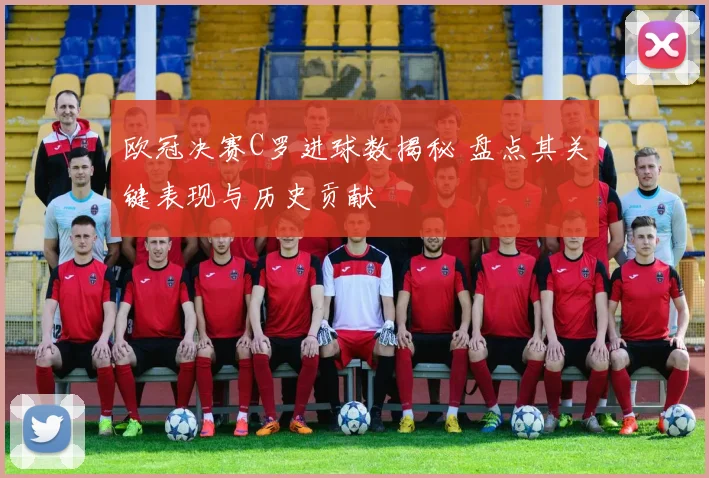 欧冠决赛C罗进球数揭秘 盘点其关键表现与历史贡献