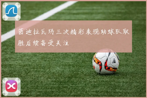 茵迪拉瓦玛三次精彩表现助球队取胜后续备受关注