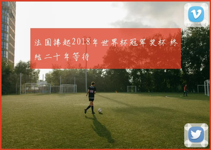 法国捧起2018年世界杯冠军奖杯 终结二十年等待