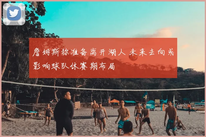 詹姆斯称准备离开湖人 未来去向或影响球队休赛期布局