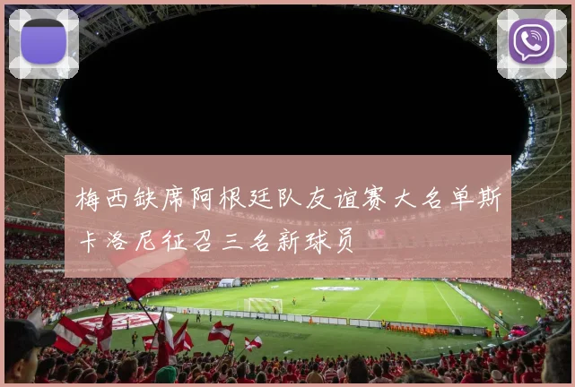 梅西缺席阿根廷队友谊赛大名单斯卡洛尼征召三名新球员