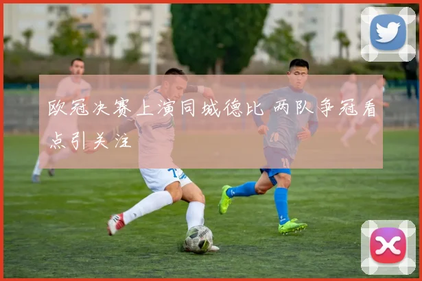 欧冠决赛上演同城德比 两队争冠看点引关注