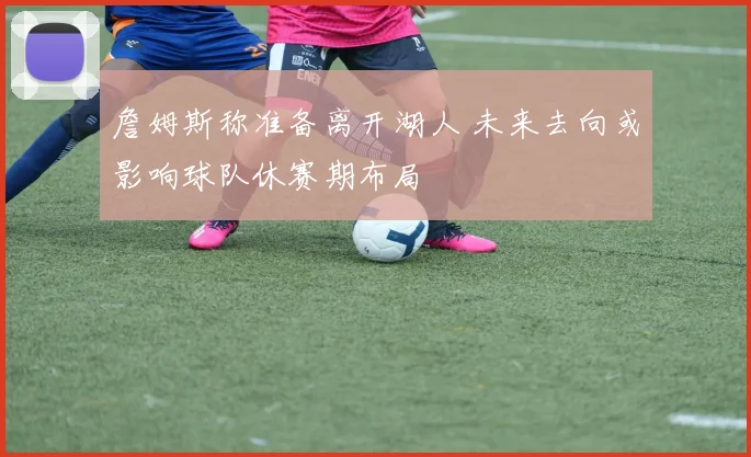 詹姆斯称准备离开湖人 未来去向或影响球队休赛期布局